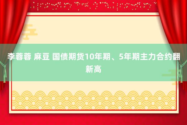 李蓉蓉 麻豆 国债期货10年期、5年期主力合约翻新高