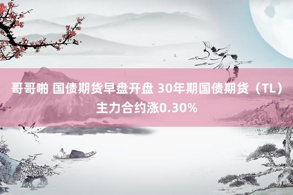哥哥啪 国债期货早盘开盘 30年期国债期货（TL）主力合约涨0.30%