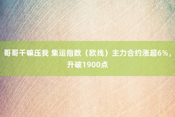 哥哥干嘛压我 集运指数（欧线）主力合约涨超6%，升破1900点