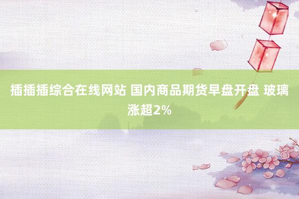 插插插综合在线网站 国内商品期货早盘开盘 玻璃涨超2%