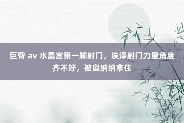 巨臀 av 水晶宫第一脚射门，埃泽射门力量角度齐不好，被奥纳纳拿住