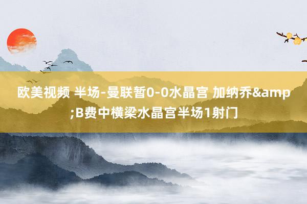 欧美视频 半场-曼联暂0-0水晶宫 加纳乔&B费中横梁水晶宫半场1射门