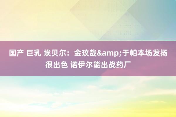 国产 巨乳 埃贝尔：金玟哉&于帕本场发扬很出色 诺伊尔能出战药厂