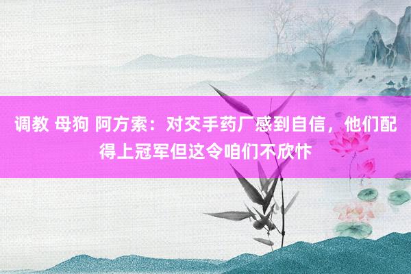 调教 母狗 阿方索：对交手药厂感到自信，他们配得上冠军但这令咱们不欣忭