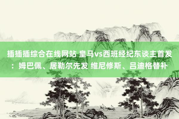 插插插综合在线网站 皇马vs西班经纪东谈主首发：姆巴佩、居勒尔先发 维尼修斯、吕迪格替补