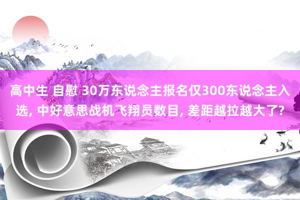 高中生 自慰 30万东说念主报名仅300东说念主入选， 中好意思战机飞翔员数目， 差距越拉越大了?