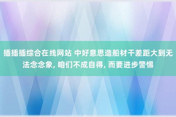 插插插综合在线网站 中好意思造船材干差距大到无法念念象， 咱们不成自得， 而要进步警惕