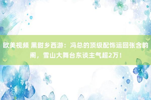欧美视频 黑甜乡西游：冯总的顶级配饰运回张含韵阁，雪山大舞台东谈主气超2万！