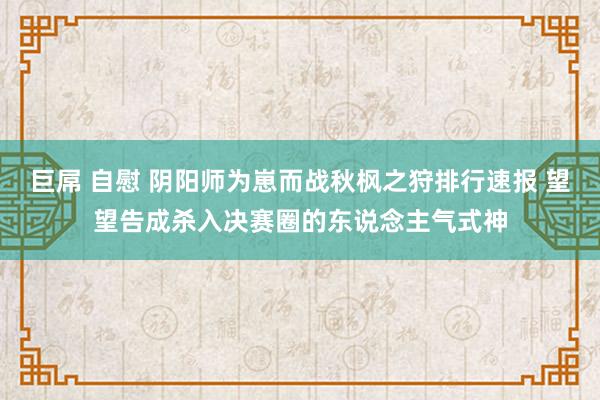 巨屌 自慰 阴阳师为崽而战秋枫之狩排行速报 望望告成杀入决赛圈的东说念主气式神