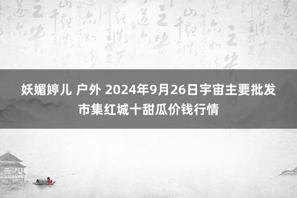 妖媚婷儿 户外 2024年9月26日宇宙主要批发市集红城十甜瓜价钱行情