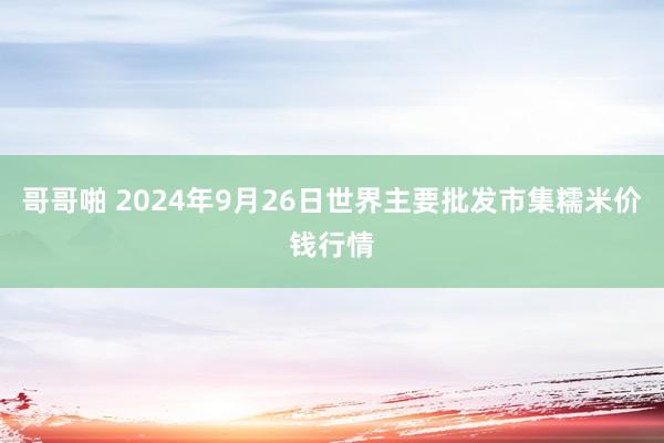 哥哥啪 2024年9月26日世界主要批发市集糯米价钱行情