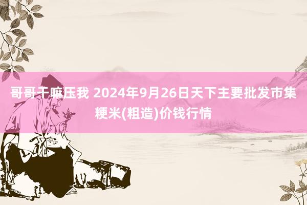 哥哥干嘛压我 2024年9月26日天下主要批发市集粳米(粗造)价钱行情