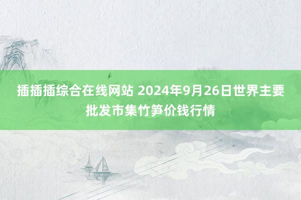 插插插综合在线网站 2024年9月26日世界主要批发市集竹笋价钱行情
