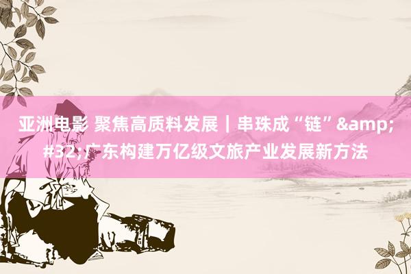 亚洲电影 聚焦高质料发展｜串珠成“链”&#32;广东构建万亿级文旅产业发展新方法