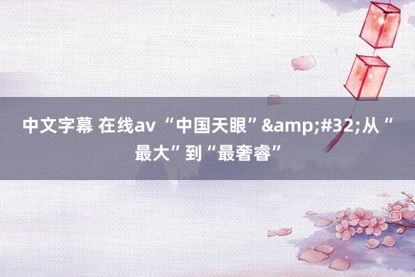 中文字幕 在线av “中国天眼”&#32;从“最大”到“最奢睿”