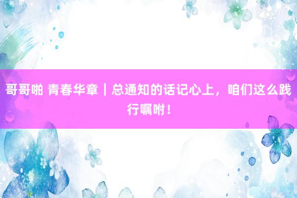哥哥啪 青春华章｜总通知的话记心上，咱们这么践行嘱咐！
