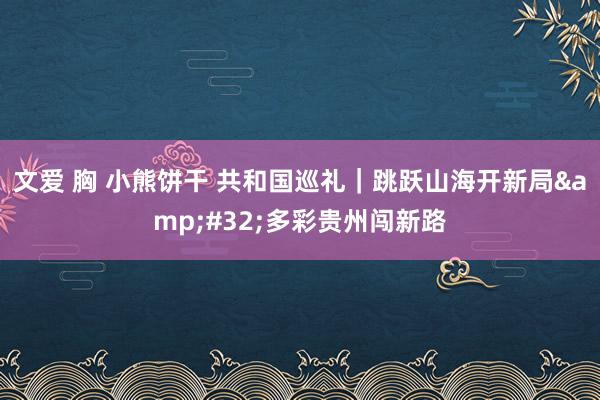 文爱 胸 小熊饼干 共和国巡礼｜跳跃山海开新局&#32;多彩贵州闯新路
