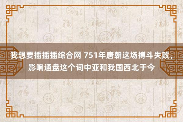 我想要插插插综合网 751年唐朝这场搏斗失败，影响通盘这个词中亚和我国西北于今