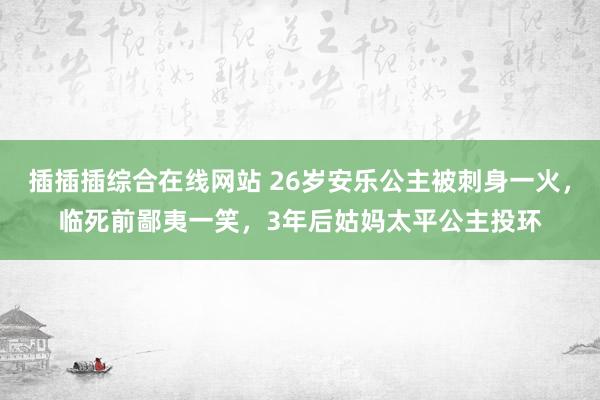 插插插综合在线网站 26岁安乐公主被刺身一火，临死前鄙夷一笑，3年后姑妈太平公主投环