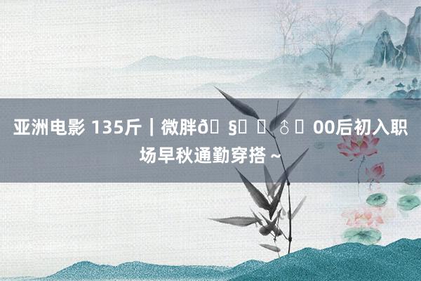 亚洲电影 135斤｜微胖🧚‍♂️00后初入职场早秋通勤穿搭～