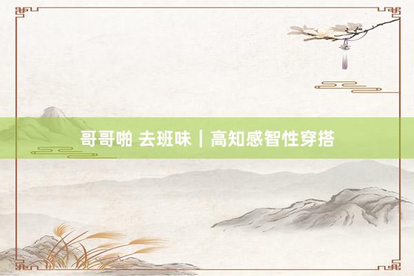 哥哥啪 去班味|高知感智性穿搭
