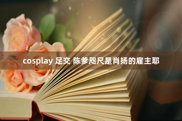 cosplay 足交 陈爹咫尺是肖扬的雇主耶