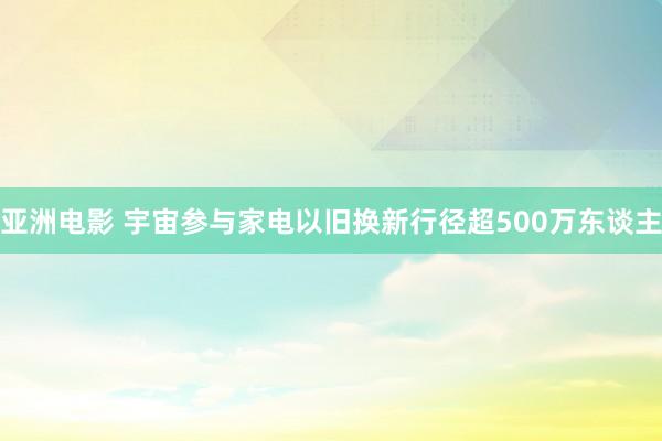 亚洲电影 宇宙参与家电以旧换新行径超500万东谈主