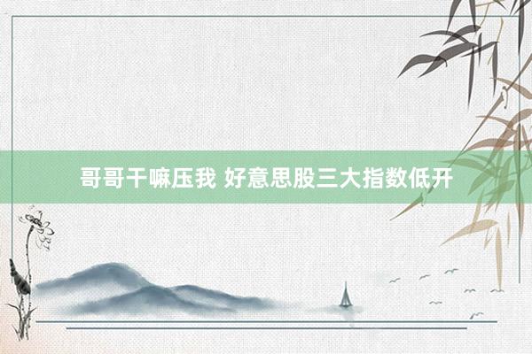 哥哥干嘛压我 好意思股三大指数低开