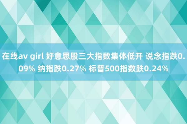在线av girl 好意思股三大指数集体低开 说念指跌0.09% 纳指跌0.27% 标普500指数跌0.24%