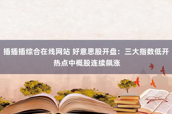 插插插综合在线网站 好意思股开盘：三大指数低开 热点中概股连续飙涨