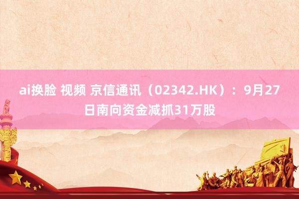 ai换脸 视频 京信通讯（02342.HK）：9月27日南向资金减抓31万股