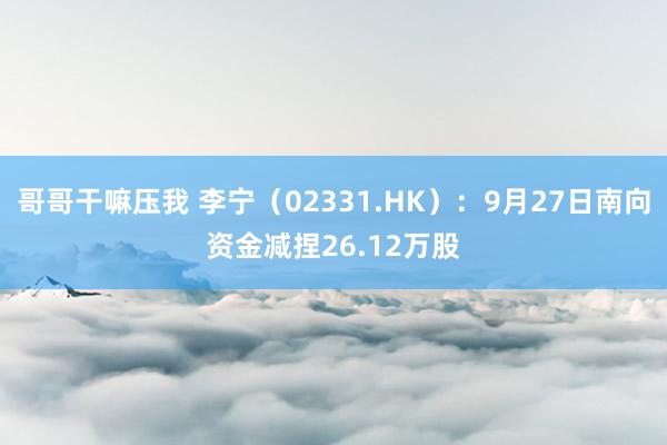 哥哥干嘛压我 李宁（02331.HK）：9月27日南向资金减捏26.12万股