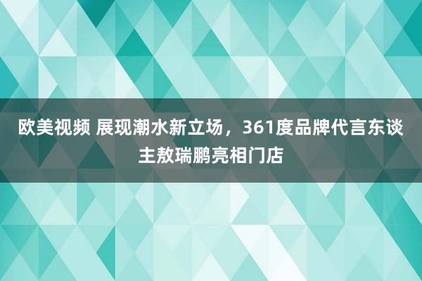 欧美视频 展现潮水新立场，361度品牌代言东谈主敖瑞鹏亮相门店