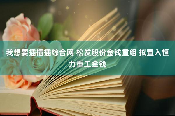 我想要插插插综合网 松发股份金钱重组 拟置入恒力重工金钱