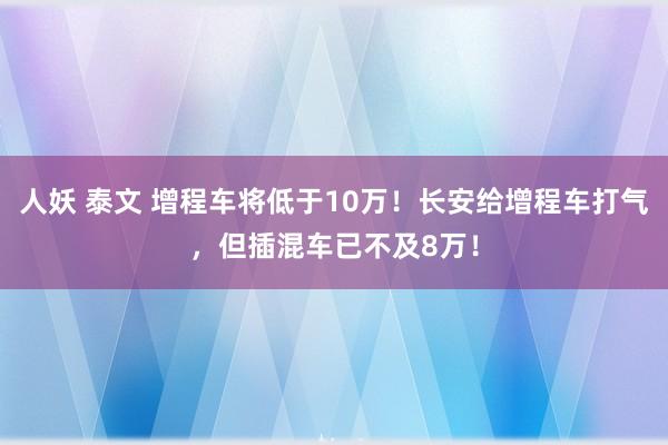 人妖 泰文 增程车将低于10万！长安给增程车打气，但插混车已不及8万！