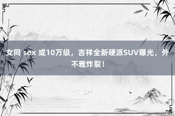 女同 sex 或10万级，吉祥全新硬派SUV曝光，外不雅炸裂！