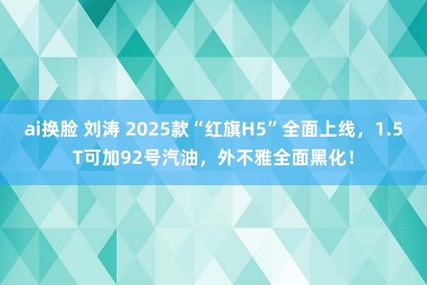 ai换脸 刘涛 2025款“红旗H5”全面上线，1.5T可加92号汽油，外不雅全面黑化！