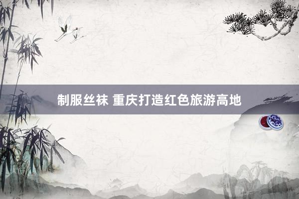 制服丝袜 重庆打造红色旅游高地