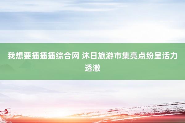 我想要插插插综合网 沐日旅游市集亮点纷呈活力透澈