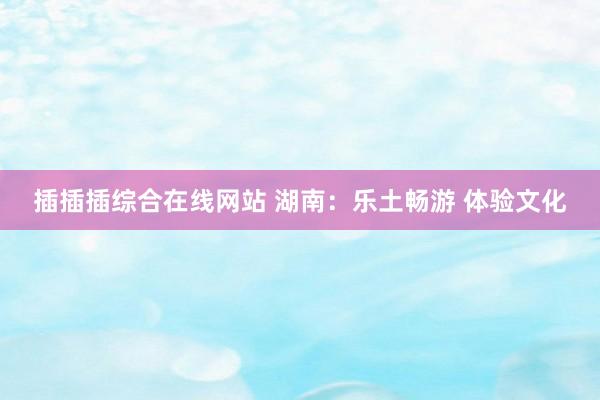 插插插综合在线网站 湖南：乐土畅游 体验文化