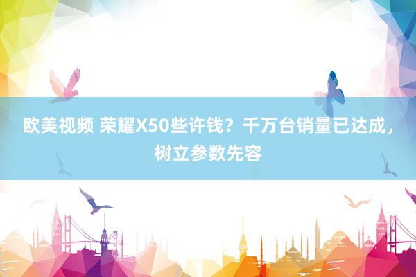 欧美视频 荣耀X50些许钱？千万台销量已达成，树立参数先容