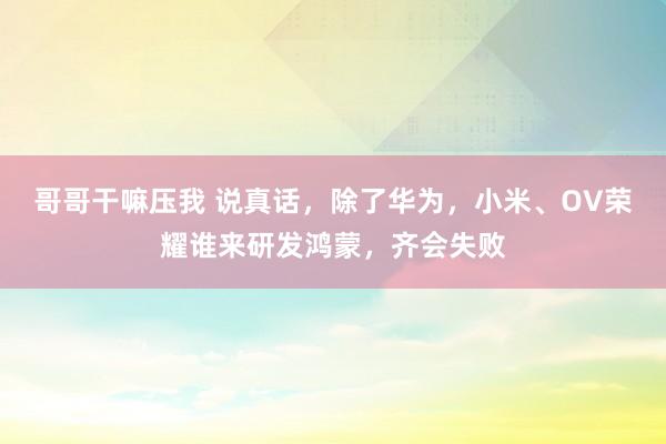 哥哥干嘛压我 说真话，除了华为，小米、OV荣耀谁来研发鸿蒙，齐会失败