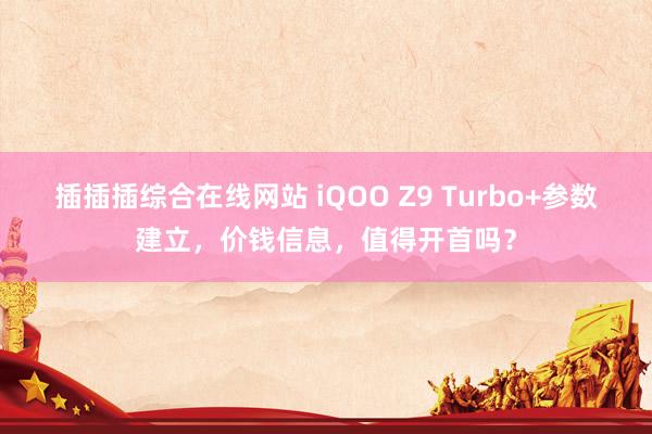插插插综合在线网站 iQOO Z9 Turbo+参数建立，价钱信息，值得开首吗？