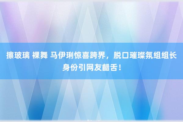 擦玻璃 裸舞 马伊琍惊喜跨界，脱口璀璨氛组组长身份引网友齰舌！