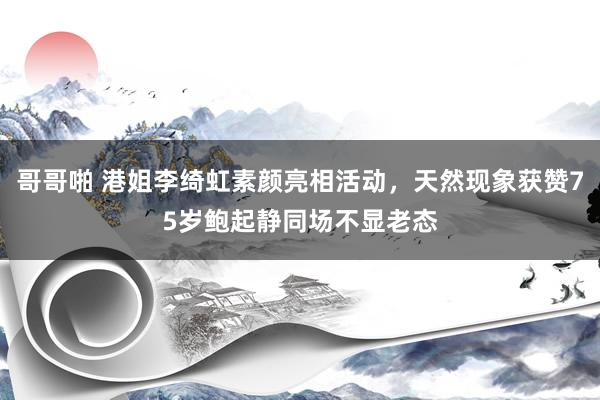 哥哥啪 港姐李绮虹素颜亮相活动，天然现象获赞75岁鲍起静同场不显老态