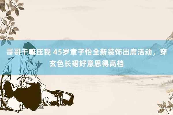 哥哥干嘛压我 45岁章子怡全新装饰出席活动，穿玄色长裙好意思得高档