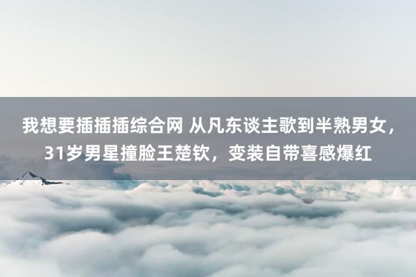 我想要插插插综合网 从凡东谈主歌到半熟男女，31岁男星撞脸王楚钦，变装自带喜感爆红