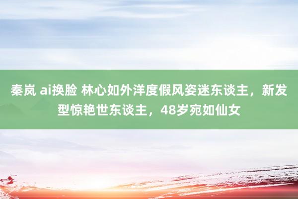 秦岚 ai换脸 林心如外洋度假风姿迷东谈主，新发型惊艳世东谈主，48岁宛如仙女