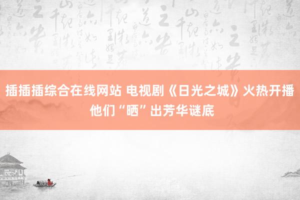 插插插综合在线网站 电视剧《日光之城》火热开播 他们“晒”出芳华谜底