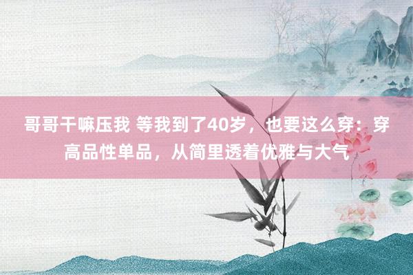哥哥干嘛压我 等我到了40岁，也要这么穿：穿高品性单品，从简里透着优雅与大气